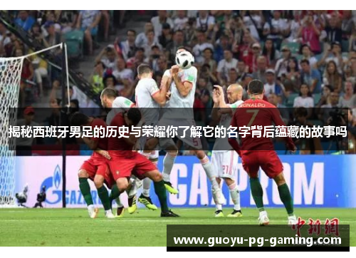 揭秘西班牙男足的历史与荣耀你了解它的名字背后蕴藏的故事吗