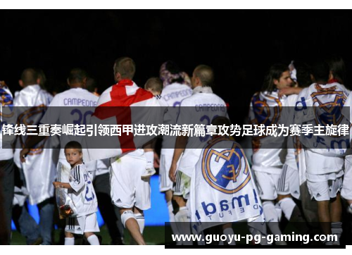 锋线三重奏崛起引领西甲进攻潮流新篇章攻势足球成为赛季主旋律