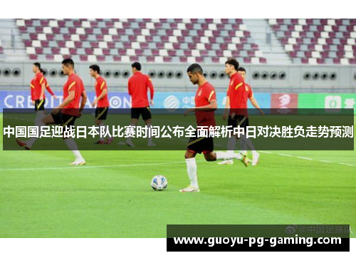中国国足迎战日本队比赛时间公布全面解析中日对决胜负走势预测
