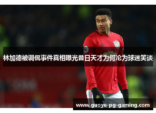 林加德被调侃事件真相曝光昔日天才为何沦为球迷笑谈