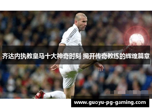 齐达内执教皇马十大神奇时刻 揭开传奇教练的辉煌篇章