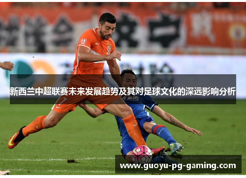新西兰中超联赛未来发展趋势及其对足球文化的深远影响分析 新西兰中超联赛未来发展趋势及其对足球文化的深远影响分析