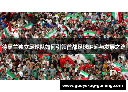 德黑兰独立足球队如何引领首都足球崛起与发展之路 德黑兰独立足球队如何引领首都足球崛起与发展之路