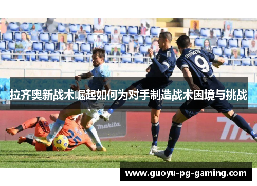 拉齐奥新战术崛起如何为对手制造战术困境与挑战 拉齐奥新战术崛起如何为对手制造战术困境与挑战