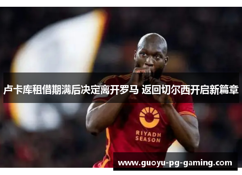 卢卡库租借期满后决定离开罗马 返回切尔西开启新篇章