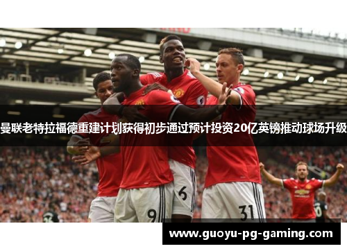 曼联老特拉福德重建计划获得初步通过预计投资20亿英镑推动球场升级 曼联老特拉福德重建计划获得初步通过预计投资20亿英镑推动球场升级