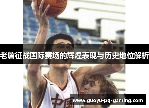 老詹征战国际赛场的辉煌表现与历史地位解析 老詹征战国际赛场的辉煌表现与历史地位解析