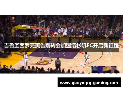 吉鲁圣西罗完美告别转会加盟洛杉矶FC开启新征程