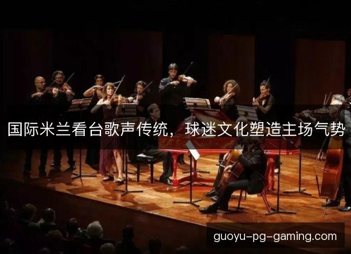 国际米兰看台歌声传统,球迷文化塑造主场气势 国际米兰看台歌声传统,球迷文化塑造主场气势