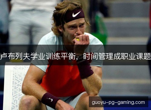 卢布列夫学业训练平衡,时间管理成职业课题 卢布列夫学业训练平衡,时间管理成职业课题